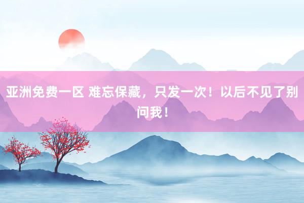 亚洲免费一区 难忘保藏，只发一次！以后不见了别问我！